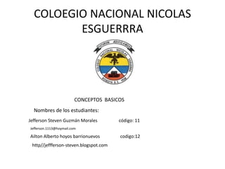 COLOEGIO NACIONAL NICOLAS
ESGUERRRA
CONCEPTOS BASICOS
Nombres de los estudiantes:
Jefferson Steven Guzmán Morales código: 11
Jefferson.1113@hoymail.com
Ailton Alberto hoyos barrionuevos codigo:12
http//jeffferson-steven.blogspot.com
 