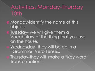 Activities: Monday-Thurday10thMonday-identify the name of this objectsTuesday- we will give them a Vocabulary of the thing that you use on the house.Wednesday- they will be do in a “Grammar: Verb Tenses.Thursday-they will  make a “Key word Transformation”.