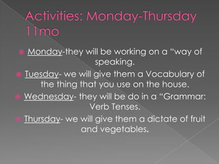 Activities: Monday-Thursday11moMonday-they will be working on a “way of speaking.Tuesday- we will give them a Vocabulary of the thing that you use on the house.Wednesday- they will be do in a “Grammar: Verb Tenses.Thursday- we will give them a dictate of fruit and vegetables.