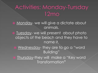 Activities: Monday-Tursday12moMonday- we will give a dictate about animals.Tuesday- we will present  about photo objects of the beach and they have to name it.Wednesday- they are to go a “word  Building”Thursday-they will  make a “Key word Transformation”