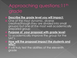 Approaching questions:11th gradeDescribe the grade level you will impact:One of the most dynamic, diverse creative(though they are divided into small groups) but one of the most well academically prepared groupPurpose of  your proposal with grade level:To academically improve the group for the SAT’s How will the proposal impact the students and why?It will truly test the abilities of the eleventh grade