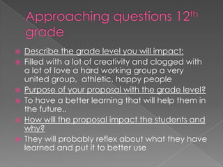 Approaching questions 12th gradeDescribe the grade level you will impact: Filled with a lot of creativity and clogged with a lot of love a hard working group a very united group,  athletic, happy peoplePurpose of your proposal with the grade level?To have a better learning that will help them in the future..How will the proposal impact the students and why?They will probably reflex about what they have learned and put it to better use