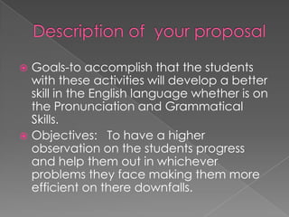 Description of  your proposalGoals-to accomplish that the students with these activities will develop a better skill in the English language whether is on the Pronunciation and Grammatical Skills.Objectives:   To have a higher observation on the students progress and help them out in whichever problems they face making them more efficient on there downfalls.