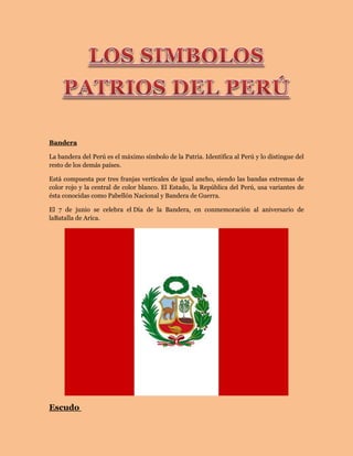 Bandera
La bandera del Perú es el máximo símbolo de la Patria. Identifica al Perú y lo distingue del
resto de los demás países.
Está compuesta por tres franjas verticales de igual ancho, siendo las bandas extremas de
color rojo y la central de color blanco. El Estado, la República del Perú, usa variantes de
ésta conocidas como Pabellón Nacional y Bandera de Guerra.
El 7 de junio se celebra el Día de la Bandera, en conmemoración al aniversario de
laBatalla de Arica.
Escudo
 