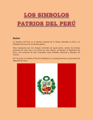 Bandera
La bandera del Perú es el máximo símbolo de la Patria. Identifica al Perú y lo
distingue del resto de los demás países.
Está compuesta por tres franjas verticales de igual ancho, siendo las bandas
extremas de color rojo y la central de color blanco. El Estado, la República del
Perú, usa variantes de ésta conocidas como Pabellón Nacional y Bandera de
Guerra.
El 7 de junio se celebra el Día de la Bandera, en conmemoración al aniversario de
laBatalla de Arica.
 