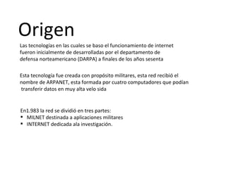 Origen Las tecnologías en las cuales se baso el funcionamiento de internet fueron inicialmente de desarrolladas por el departamento de defensa norteamericano (DARPA) a finales de los años sesenta  Esta tecnología fue creada con propósito militares, esta red recibió el nombre de ARPANET, esta formada por cuatro computadores que podían  transferir datos en muy alta velo sida  En1.983 la red se dividió en tres partes: MILNET destinada a aplicaciones militares INTERNET dedicada ala investigación.  