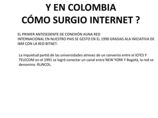 EL PRIMER ANTESEDENTE DE CONEXIÓN AUNA RED  INTERNACIONAL EN NUESTRO PAIS SE GESTO EN EL 1990 GRASIAS ALA INICIATIVA DE IBM CON LA RED BITNET. La inquietud partió de las universidades atreves de un convenio entre el ICFES Y TELECOM en el 1991 se logró conectar un canal entre NEW YORK Y Bogotá, la red se denomino  RUNCOL.  