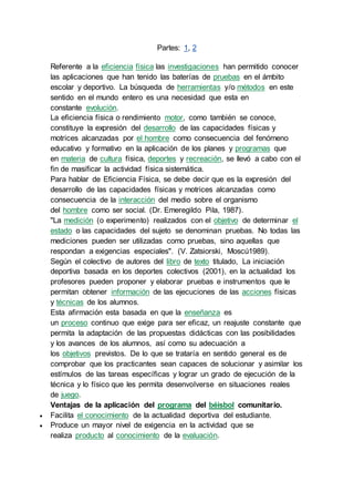 Partes: 1, 2 
Referente a la eficiencia física las investigaciones han permitido conocer 
las aplicaciones que han tenido las baterías de pruebas en el ámbito 
escolar y deportivo. La búsqueda de herramientas y/o métodos en este 
sentido en el mundo entero es una necesidad que esta en 
constante evolución. 
La eficiencia física o rendimiento motor, como también se conoce, 
constituye la expresión del desarrollo de las capacidades físicas y 
motrices alcanzadas por el hombre como consecuencia del fenómeno 
educativo y formativo en la aplicación de los planes y programas que 
en materia de cultura física, deportes y recreación, se llevó a cabo con el 
fin de masificar la actividad física sistemática. 
Para hablar de Eficiencia Física, se debe decir que es la expresión del 
desarrollo de las capacidades físicas y motrices alcanzadas como 
consecuencia de la interacción del medio sobre el organismo 
del hombre como ser social. (Dr. Emeregildo Pila, 1987). 
"La medición (o experimento) realizados con el objetivo de determinar el 
estado o las capacidades del sujeto se denominan pruebas. No todas las 
mediciones pueden ser utilizadas como pruebas, sino aquellas que 
respondan a exigencias especiales". (V. Zatsiorski, Moscú1989). 
Según el colectivo de autores del libro de texto titulado, La iniciación 
deportiva basada en los deportes colectivos (2001), en la actualidad los 
profesores pueden proponer y elaborar pruebas e instrumentos que le 
permitan obtener información de las ejecuciones de las acciones físicas 
y técnicas de los alumnos. 
Esta afirmación esta basada en que la enseñanza es 
un proceso continuo que exige para ser eficaz, un reajuste constante que 
permita la adaptación de las propuestas didácticas con las posibilidades 
y los avances de los alumnos, así como su adecuación a 
los objetivos previstos. De lo que se trataría en sentido general es de 
comprobar que los practicantes sean capaces de solucionar y asimilar los 
estímulos de las tareas específicas y lograr un grado de ejecución de la 
técnica y lo físico que les permita desenvolverse en situaciones reales 
de juego. 
Ventajas de la aplicación del programa del béisbol comunitario. 
 Facilita el conocimiento de la actualidad deportiva del estudiante. 
 Produce un mayor nivel de exigencia en la actividad que se 
realiza producto al conocimiento de la evaluación. 
 