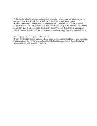 7. Escribe tu reflexión en cuanto tu comportamiento y el compromiso que tienes en la
ética y tu estudio como profesional técnico de mantenimiento de computo.
R/ Pues mi concepto en mantenimiento debo tener un buen comportamiento poniendo
en práctica unos valores que me conllevan a tener moral que me han inculcado desde
pequeño y que debo ponerlo en practica en mantenimiento para llegar a alcanzar el
éxito en mantenimiento y llegar a hacer un profesional en un futuro de mantenimiento.


8. Explique para usted que son los valores.
R/ Son principios morales que debe tener cada persona para vivir bien en una sociedad.
Esos principios provienen principalmente de la familia donde fueron fomentadas las
buenas normas morales de la persona.
 