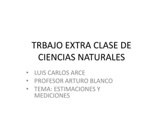 TRBAJO EXTRA CLASE DE
  CIENCIAS NATURALES
• LUIS CARLOS ARCE
• PROFESOR ARTURO BLANCO
• TEMA: ESTIMACIONES Y
  MEDICIONES
 