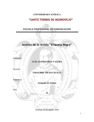 UNIVERSIDAD CATÓLICA

                  “SANTO TORIBIO DE MOGROVEJO”


             ESCUELA PROFESIONAL DE COMUNICACIÓN




             Análisis de la revista “Etiqueta Negra”



Estudiante
                    LUIS ALONSO DÍAZ VALERA


Docente
                     VIDAURRE NIETO CECILIA


Asignatura
                         Lenguaje de medios


Ciclo
                                   IV




                       Chiclayo, 25 de Agosto 2008
                                                       1
 