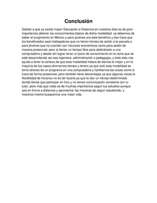 Conclusión
Debido a que ya existe mayor Educación a Distancia en nuestros días es de gran
importancia obtener los conocimientos básico de dicha modalidad ya debemos de
saber el surgimiento en México y para quienes era este beneficio y eso hace que
los beneficiados sean trabajadores que no tienen tiempo de asistir a la escuela o
para jóvenes que no cuentan con recursos económicos como para asistir de
manera presencial, pero si tienen un tiempo libre para dedicárselo a una
computadora y desde ahí lograr tener un poco de conocimiento en la rama que se
esté desarrollando asi sea ingeniera, administración o pedagogía, y todo esto nos
ayuda a tener la certeza de que esta modalidad tratara de darnos lo mejor y en la
mayoría de los casos ahorrarnos tiempo y dinero ya que solo esta modalidad se
toma atreves de un programa en una computadora y facilitarnos las cosas como si
fuera de forma presencial, pero también tiene desventajas ya que algunas veces la
flexibilidad de horarios no es tan buena ya que te dan un tiempo determinado
donde tienes que participar en foro y no tienes comunicación constante con tu
tutor, pero más que nada es de muchas importancia seguir tus estudios aunque
sea en forma a distancia y aprovechar las maneras de seguir estudiando, y
nosotros mismo busquemos una mejor vida.
 