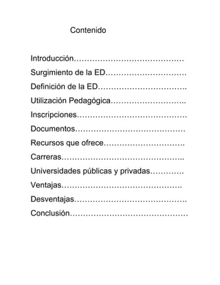 Contenido
Introducción……………………………………
Surgimiento de la ED………………………….
Definición de la ED…………………………….
Utilización Pedagógica………………………..
Inscripciones……………………………………
Documentos……………………………………
Recursos que ofrece………………………….
Carreras………………………………………..
Universidades públicas y privadas………….
Ventajas……………………………………….
Desventajas…………………………………….
Conclusión………………………………………
 