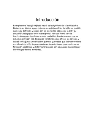 Introducción
En el presente trabajo empieza hablar del surgimiento de la Educación a
Distancia en México y para quienes era este beneficio, de tal forma también
cual es su definición y cuáles son los elementos básicos de la ED y su
utilización pedagógica en el nivel superior, y en qué forma son las
inscripciones para inscribirse en esta modalidad, los documentos que se
deben de entregar, tipo de recurso y materiales que ofrece, las carreras y
cuales son algunas universidades públicas y privadas que cuentan con esta
modalidad con el fin de promoverlos en los estudiantes para continuar su
formación académica y de tal manera cuales son algunas de las ventajas y
desventajas de esta modalidad.
 