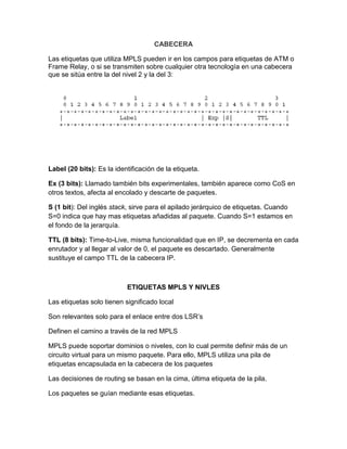 CABECERA
Las etiquetas que utiliza MPLS pueden ir en los campos para etiquetas de ATM o
Frame Relay, o si se transmiten sobre cualquier otra tecnología en una cabecera
que se sitúa entre la del nivel 2 y la del 3:
Label (20 bits): Es la identificación de la etiqueta.
Ex (3 bits): Llamado también bits experimentales, también aparece como CoS en
otros textos, afecta al encolado y descarte de paquetes.
S (1 bit): Del inglés stack, sirve para el apilado jerárquico de etiquetas. Cuando
S=0 indica que hay mas etiquetas añadidas al paquete. Cuando S=1 estamos en
el fondo de la jerarquía.
TTL (8 bits): Time-to-Live, misma funcionalidad que en IP, se decrementa en cada
enrutador y al llegar al valor de 0, el paquete es descartado. Generalmente
sustituye el campo TTL de la cabecera IP.
ETIQUETAS MPLS Y NIVLES
Las etiquetas solo tienen significado local
Son relevantes solo para el enlace entre dos LSR’s
Definen el camino a través de la red MPLS
MPLS puede soportar dominios o niveles, con lo cual permite definir más de un
circuito virtual para un mismo paquete. Para ello, MPLS utiliza una pila de
etiquetas encapsulada en la cabecera de los paquetes
Las decisiones de routing se basan en la cima, última etiqueta de la pila.
Los paquetes se guían mediante esas etiquetas.
 