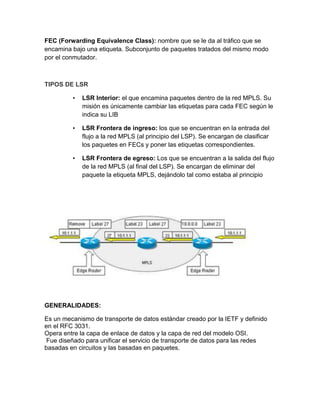 FEC (Forwarding Equivalence Class): nombre que se le da al tráfico que se
encamina bajo una etiqueta. Subconjunto de paquetes tratados del mismo modo
por el conmutador.
TIPOS DE LSR
• LSR Interior: el que encamina paquetes dentro de la red MPLS. Su
misión es únicamente cambiar las etiquetas para cada FEC según le
indica su LIB
• LSR Frontera de ingreso: los que se encuentran en la entrada del
flujo a la red MPLS (al principio del LSP). Se encargan de clasificar
los paquetes en FECs y poner las etiquetas correspondientes.
• LSR Frontera de egreso: Los que se encuentran a la salida del flujo
de la red MPLS (al final del LSP). Se encargan de eliminar del
paquete la etiqueta MPLS, dejándolo tal como estaba al principio
GENERALIDADES:
Es un mecanismo de transporte de datos estándar creado por la IETF y definido
en el RFC 3031.
Opera entre la capa de enlace de datos y la capa de red del modelo OSI.
Fue diseñado para unificar el servicio de transporte de datos para las redes
basadas en circuitos y las basadas en paquetes.
 