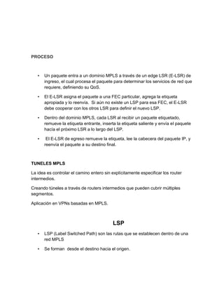 PROCESO
• Un paquete entra a un dominio MPLS a través de un edge LSR (E-LSR) de
ingreso, el cual procesa el paquete para determinar los servicios de red que
requiere, definiendo su QoS.
• El E-LSR asigna el paquete a una FEC particular, agrega la etiqueta
apropiada y lo reenvía. Si aún no existe un LSP para esa FEC, el E-LSR
debe cooperar con los otros LSR para definir el nuevo LSP.
• Dentro del dominio MPLS, cada LSR al recibir un paquete etiquetado,
remueve la etiqueta entrante, inserta la etiqueta saliente y envía el paquete
hacía el próximo LSR a lo largo del LSP.
• El E-LSR de egreso remueve la etiqueta, lee la cabecera del paquete IP, y
reenvía el paquete a su destino final.
TUNELES MPLS
La idea es controlar el camino entero sin explícitamente especificar los router
intermedios.
Creando túneles a través de routers intermedios que pueden cubrir múltiples
segmentos.
Aplicación en VPNs basadas en MPLS.
LSP
• LSP (Label Switched Path) son las rutas que se establecen dentro de una
red MPLS
• Se forman desde el destino hacia el origen.
 