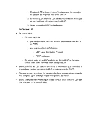 1. El origen (LSR entrada o interno) inicia cadena de mensajes
de petición de etiquetas para crear un LSP
2. El destino (LSR interno o LSR salida) responde con mensajes
de asociación de etiquetas creando el LSP
3. Se va formando el LSP hasta el origen
CREACION LSP
• Se puede hacer:
– De forma explícita:
• por configuración, de forma estática (equivalente a los PVCs
en ATM)
• por un protocolo de señalización:
– LDP: Label Distribution Protocol
– RSVP mejorado
– De salto a salto, sin un LSP explícito, es decir el LSP se forma de
salto a salto, como veremos en un caso particular
• El enrutamiento del LSP se hace en base a la información que suministra el
protocolo de routing, normalmente IS-IS o (más raramente) OSPF.
• Siempre se usan algoritmos del estado del enlace, que permiten conocer la
ruta completa y por tanto fijar reglas de ingeniería de tráfico.
• Si una vez fijado el LSP falla algún enlace hay que crear un nuevo LSP por
otra ruta para poder pasar tráfico
 