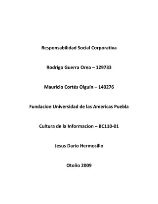Responsabilidad Social Corporativa


       Rodrigo Guerra Orea – 129733


      Mauricio Cortés Olguín – 140276


Fundacion Universidad de las Americas Puebla


    Cultura de la Informacion – BC110-01


           Jesus Dario Hermosillo


                Otoño 2009
 