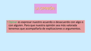 • Opinar es expresar nuestro acuerdo o desacuerdo con algo o
con alguien. Para que nuestra opinión sea más valorada
tenemos que acompañarla de explicaciones o argumentos.
 