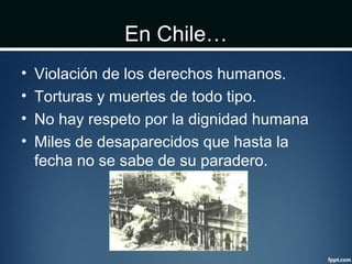 En Chile…
• Violación de los derechos humanos.
• Torturas y muertes de todo tipo.
• No hay respeto por la dignidad humana
• Miles de desaparecidos que hasta la
fecha no se sabe de su paradero.
 