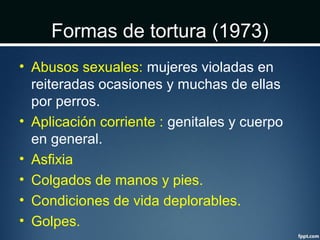 Formas de tortura (1973)
• Abusos sexuales: mujeres violadas en
reiteradas ocasiones y muchas de ellas
por perros.
• Aplicación corriente : genitales y cuerpo
en general.
• Asfixia
• Colgados de manos y pies.
• Condiciones de vida deplorables.
• Golpes.
 