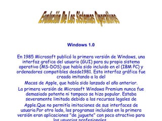 Windows 1.0 En 1985 Microsoft publicó la primera versión de Windows, una interfaz grafica del usuario (GUI) para su propio sistema operativo (MS-DOS) que había sido incluido en el (IBM PC) y ordenadores compatibles desde1981. Esta interfaz gráfica fue creada imitando a la del Macos de Apple, que había sido lanzado el año anterior. La primera versión de Microsoft Windows Premium nunca fue demasiado potente ni tampoco se hizo popular. Estaba severamente limitada debido a los recursos legales de Apple.Que no permitía imitaciones de sus interfaces de usuario.Por otro lado, los programas incluidos en la primera versión eran aplicaciones &quot;de juguete&quot; con poco atractivo para los usuarios profesionales .   Evolución De Los Sistemas Operativos 