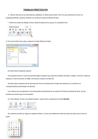 TRABAJO PRÁCTICO Nº8<br />1)_ Hemos visto que en la cinta podemos establecer un efecto para el texto. Pero si lo que queremos es crear uno pexgvtgrsonalizado, podemos acceder a la ventana Formato de efectos de texto:<br />1. Abrimos el cuadro de diálogo Fuente, desde la esquina de su grupo, en la pestaña Inicio:<br />2. En la zona inferior del cuadro, pulsamos el botón Efectos de texto:<br />El cuadro tiene el siguiente aspecto:<br />A la izquierda vemos un menú que permite elegir el aspecto que queremos modificar del texto: el relleno, contorno o estilo de esquema. O bien la sombra, el reflejo, iluminación y bordes y formato 3D.<br />Al pulsar sobre cualquiera de las opciones del menú se coloreará para mostrar que está activa y se abrirán sus correspondientes herramientas a la derecha.<br />Los cambios que vas aplicando no se previsualizan directamente en el cuadro de Formato de efectos de texto, así que tendrás que cerrarlo para ver el resultado.<br />2)_ Para utilizarla, iremos a la pestaña Insertar > grupo Texto y pulsaremos el botón WordArt<br />157988567182Se mostrará una lista con algunos modelos de letras. Lo único que deberemos hacer es hacer clic sobre la que más nos guste.<br />3)_ A continuación se mostrará un texto en el documento listo para ser modificado. Si hemos seleccionado texto previamente no será necesario teclearlo ya que aparecerá ya escrito.<br />Recuerda que puedes retocar el texto con las herramientas de la pestaña Inicio para cambiar aspectos como la fuente, el tamaño, el color o los estilos, tal y como lo harías con cualquier otro texto.<br />Sin embargo, los elementos WordArt no son exactamente texto, sino que están a medio camino de ser imágenes. Por ello, vemos que cuando lo tenemos seleccionado disponemos de las Herramientas de dibujo, con una pestaña de Formato. Esto quiere decir que, por ejemplo, el corrector ortográfico no detectará un error en un texto WordArt, y también que el texto WordArt seguirá las reglas de alineación de los gráficos.<br />4)_ Para cambiar las características de formato de un párrafo, basta con seleccionarlo y modificar las características que queramos.<br />Los párrafos son unidades dentro del documento Word que tienen sus propias características de formato, pudiendo ser diferentes de un párrafo a otro. Otras unidades más amplias son las secciones, que veremos más adelante.<br />Las características más importante de formato de párrafo son la alineación y la sangría, ambas están disponibles en la pestaña Inicio.<br />Alineación.<br />Estos son los botones  para fijar la alineación. Hay cuatro tipos de alineación:<br />IzquierdaCentradaDerechaJustificadaEste párrafo tiene establecida alineación izquierda.Este párrafo tiene establecida la alineación centrada.Este párrafo tiene establecida alineación derecha.Este párrafo tiene una alineación justificada.<br />Cuando hablamos de alinear un párrafo nos referimos, normalmente, a su alineación respecto de los márgenes de la página, pero también podemos alinear el texto respecto de los bordes de las celdas si el texto se encuentra en una tabla. La forma de fijar los márgenes de la página se verá en el capítulo correspondiente.<br />Otra forma de definir la alineación del párrafo que se va a escribir es Escribir al Vuelo. Esta función permite escribir en cualquier parte de la página directamente sin tener que insertar líneas en blanco. Puedes aprender cómo hacerlo en el siguiente avanzado.<br />5)_ Aplicar una sangría a un párrafo es desplazar un poco el párrafo hacia la derecha o izquierda. Se realiza seleccionando el párrafo y haciendo clic en uno de estos botones  de la pestaña Inicio en el grupo Párrafo, según queramos desplazar hacia la izquierda o hacia la derecha.<br />Así desplazamos el párrafo 1,25 cm. cada vez que hacemos clic en el botón, pero también se puede desplazar otro valor que deseemos. Puedes ver cómo se hace, junto con otras opciones de la pestaña Inicio, como la forma de variar el espacio que separa los párrafos, y el espacio que separa las líneas o interlineado.<br />6)_ Por defecto, cuando escribimos en Word el texto se autoajusta y hace saltos de línea para evitar que una palabra quede dividida. Para que se utilicen los guiones de separación nos situaremos en la pestaña Diseño de página y cambiaremos la opción Guiones.<br />Aquí puedes ver un ejemplo del resultado si seleccionamos Ninguno, Automático y Manual:<br />En el último caso, en Manual, vemos que aparece un cuaro de diálogo que nos permite indicar cómo se divide correctamente la palabra, aunque lo normal es que el sistema lo haga bien.<br />Ten presente que los guiones se aplicarán a todo el documento. Si quieres que sólo se aplique a una parte del mismo tendrás que utilizar el modo Manual con el texto a modificar previamente seleccionado.<br />7)_ Si, por el contrario, lo que queremos es conseguir que dos palabras no se separen en distintas líneas, por la razón que sea, lo que haremos será pulsar la combinación de teclas CTRL + MAYÚS + ESPACIO, en vez de separarlas con un espacio simplemente. Si ya estaban escritas deberás borrar el espaciado e insertarlo de la forma descrita.<br />Veamos un ejemplo. Hemos aplicado un espacio de no separación en los lugares marcados, observa la diferencia: <br />Como las tres palabras son ahora inseparables, y no caben en el espacio de la línea superior, se sitúan juntas en la inferior.<br />Podrías pensar que, visto lo visto, insertando un salto de línea con la tecla INTRO se obtendría el mismo resultado. Y así sería, al menos en apariencia. Pero de esta forma, al autoajustarse  automáticamente, no habrá ningún salto de línea si modificamos el texto posteriormente:<br />En cambio, si hemos insertado un salto, se mantendrá:<br />24574503429008)_ Para aplícalo a un texto tendrás marcar el texto al cuál le quieres poner borde, luego hacer clic en el borde que deseas y se activará. <br />9)_ Para modificar tu borde debes hacer clic en el botón  bordes y sombreado y poner la ultima opción para que se abra una ventana nueva y le podamos poner estilo, grosor, color, etc.<br />10)_  Línea horizontal sirve para separar un texto, para ponerlo tenemos que ir a Bordes y Sombreados.<br />11)_ Para modificar la sangría desde la regla tenemos que mover la flechita de la regla para que se mueva todo el texto y la sangría se modifique.<br />12)_ Hay que ir a viñetas y elegimos el puntito o el motivo que queremos. <br />13)_ <br />14)_ Hay que ir a lista y luego seleccionar el botón ordenar.<br />15)_ Para cambiar el estilo de lista hay que desplegar la flecha triangular situada a la derecha decada botón. Tambien se puede elegir un estilo de lista personalizado poniendo definir nuevaviñeta, definir nuevo formato de numero o definir nueva lista multinivel.<br />16)_ Para escribir al vuelo tenemos que ir a la parte de la página que queremos ir y aparecerá en el cursor, por ejemplo, un párrafo alineado a la izquierda entonces hacemos clic ahí y escribimos donde queremos.<br />18)_   Las tabulaciones son posiciones fijas a las cuales se desplaza el cursor cuando pulsamos la tecla de tabulación. Nos puede servir para insertar textos en columnas o tablas. Los tipos de tabulación que existe son:<br />Izquierda en la posición 2,5                                              <br />Centrada  en la posición 4,7<br />Derecha en la posición 6,7<br />Barra de tabulaciones en la posición 8,2<br />Decimal en la posición 9,2                                       <br />19)_ Para establecer una tabulación tenemos que seguir estos dos pasos: Hacer clic en el extremo izquierdo de laregla horizontal para seleccionar la alineación de la tabulación que vamos a insertar. Por cada clic que hagamos irán apareciendo rotativamente las siguientes alineaciones:<br />Izquierda, Centrada, Derecha, Decimal, Barra de Tabulaciones, Sangría de  primera línea y Sangría francesa.<br />Colocar el cursor en la regla horizontal en la posición en la que deseemos establecer la tabulación y hacer clic, veremos cómo se inserta el icono con la tabulación seleccionada. <br />20)_ Para copiar un formato a muchas palabras tenemos que hacer clic a la palabra que queremos copiarle el formato y hacer doble clic en copiar formato, luego hacer clic sobre las palabras que deseemos.<br />21)_ Los estilos ayudan a definir la estructura del documento e incluyen un formato que se aplicara al texto y que cambiaran aspectos del color, tamaño, etc.<br />22)_ Para cambiar estilos debemos apretar donde dice cambiar estilo y habrán configuraciones y  colores para elegir el que más nos guste.<br />                                                       <br />23)_   <br /> Márgenes: aparecen márgenes predeterminados si no nos gustan podemos personalizarlos.<br />Tamaño: es el tamaño del papel que vamosa utilizar al imprimir. Se abrirá este cuadro: <br />Orientación: para poner la hoja vertical o horizontal.<br />Columna: para poner el texto en columnas. <br />