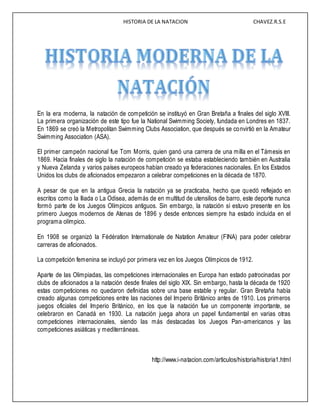 HISTORIA DE LA NATACION CHAVEZ.R.S.E
En la era moderna, la natación de competición se instituyó en Gran Bretaña a finales del siglo XVIII.
La primera organización de este tipo fue la National Swimming Society, fundada en Londres en 1837.
En 1869 se creó la Metropolitan Swimming Clubs Association, que después se convirtió en la Amateur
Swimming Association (ASA).
El primer campeón nacional fue Tom Morris, quien ganó una carrera de una milla en el Támesis en
1869. Hacia finales de siglo la natación de competición se estaba estableciendo también en Australia
y Nueva Zelanda y varios países europeos habían creado ya federaciones nacionales. En los Estados
Unidos los clubs de aficionados empezaron a celebrar competiciones en la década de 1870.
A pesar de que en la antigua Grecia la natación ya se practicaba, hecho que quedó reflejado en
escritos como la Iliada o La Odisea, además de en multitud de utensilios de barro, este deporte nunca
formó parte de los Juegos Olímpicos antiguos. Sin embargo, la natación sí estuvo presente en los
primero Juegos modernos de Atenas de 1896 y desde entonces siempre ha estado incluida en el
programa olímpico.
En 1908 se organizó la Fédération Internationale de Natation Amateur (FINA) para poder celebrar
carreras de aficionados.
La competición femenina se incluyó por primera vez en los Juegos Olímpicos de 1912.
Aparte de las Olimpiadas, las competiciones internacionales en Europa han estado patrocinadas por
clubs de aficionados a la natación desde finales del siglo XIX. Sin embargo, hasta la década de 1920
estas competiciones no quedaron definidas sobre una base estable y regular. Gran Bretaña había
creado algunas competiciones entre las naciones del Imperio Británico antes de 1910. Los primeros
juegos oficiales del Imperio Británico, en los que la natación fue un componente importante, se
celebraron en Canadá en 1930. La natación juega ahora un papel fundamental en varias otras
competiciones internacionales, siendo las más destacadas los Juegos Pan-americanos y las
competiciones asiáticas y mediterráneas.
http://www.i-natacion.com/articulos/historia/historia1.html
 