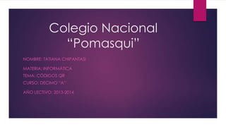 Colegio Nacional
“Pomasqui”
NOMBRE: TATIANA CHIPANTASI
MATERIA: INFORMÁTICA
TEMA: CÓDIGOS QR
CURSO: DECIMO “A”
AÑO LECTIVO: 2013-2014
 