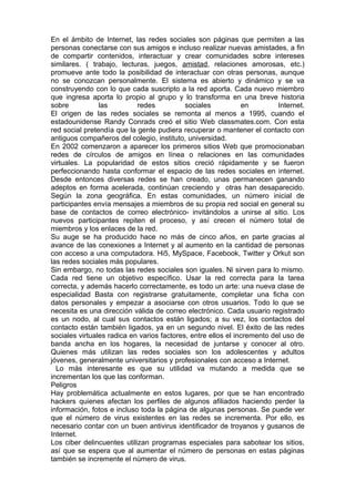 En el ámbito de Internet, las redes sociales son páginas que permiten a las
personas conectarse con sus amigos e incluso realizar nuevas amistades, a fin
de compartir contenidos, interactuar y crear comunidades sobre intereses
similares. ( trabajo, lecturas, juegos, amistad, relaciones amorosas, etc.)
promueve ante todo la posibilidad de interactuar con otras personas, aunque
no se conozcan personalmente. El sistema es abierto y dinámico y se va
construyendo con lo que cada suscripto a la red aporta. Cada nuevo miembro
que ingresa aporta lo propio al grupo y lo transforma en una breve historia
sobre           las         redes           sociales           en         Internet.
El origen de las redes sociales se remonta al menos a 1995, cuando el
estadounidense Randy Conrads creó el sitio Web classmates.com. Con esta
red social pretendía que la gente pudiera recuperar o mantener el contacto con
antiguos compañeros del colegio, instituto, universidad.
En 2002 comenzaron a aparecer los primeros sitios Web que promocionaban
redes de círculos de amigos en línea o relaciones en las comunidades
virtuales. La popularidad de estos sitios creció rápidamente y se fueron
perfeccionando hasta conformar el espacio de las redes sociales en internet.
Desde entonces diversas redes se han creado, unas permanecen ganando
adeptos en forma acelerada, continúan creciendo y otras han desaparecido.
Según la zona geográfica. En estas comunidades, un número inicial de
participantes envía mensajes a miembros de su propia red social en general su
base de contactos de correo electrónico- invitándolos a unirse al sitio. Los
nuevos participantes repiten el proceso, y así crecen el número total de
miembros y los enlaces de la red.
Su auge se ha producido hace no más de cinco años, en parte gracias al
avance de las conexiones a Internet y al aumento en la cantidad de personas
con acceso a una computadora. Hi5, MySpace, Facebook, Twitter y Orkut son
las redes sociales más populares.
Sin embargo, no todas las redes sociales son iguales. Ni sirven para lo mismo.
Cada red tiene un objetivo específico. Usar la red correcta para la tarea
correcta, y además hacerlo correctamente, es todo un arte: una nueva clase de
especialidad Basta con registrarse gratuitamente, completar una ficha con
datos personales y empezar a asociarse con otros usuarios. Todo lo que se
necesita es una dirección válida de correo electrónico. Cada usuario registrado
es un nodo, al cual sus contactos están ligados; a su vez, los contactos del
contacto están también ligados, ya en un segundo nivel. El éxito de las redes
sociales virtuales radica en varios factores, entre ellos el incremento del uso de
banda ancha en los hogares, la necesidad de juntarse y conocer al otro.
Quienes más utilizan las redes sociales son los adolescentes y adultos
jóvenes, generalmente universitarios y profesionales con acceso a Internet.
  Lo más interesante es que su utilidad va mutando a medida que se
incrementan los que las conforman.
Peligros
Hay problemática actualmente en estos lugares, por que se han encontrado
hackers quienes afectan los perfiles de algunos afiliados haciendo perder la
información, fotos e incluso toda la página de algunas personas. Se puede ver
que el número de virus existentes en las redes se incrementa. Por ello, es
necesario contar con un buen antivirus identificador de troyanos y gusanos de
Internet.
Los ciber delincuentes utilizan programas especiales para sabotear los sitios,
así que se espera que al aumentar el número de personas en estas páginas
también se incremente el número de virus.
 