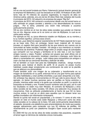 HI5
hi5 es una red social fundada por Ramu Yalamanchi (actual director general de
la empresa hi5 Networks) y que fue lanzada en el 2003. Al finalizar el año 2007
tenía más de 70 millones de usuarios registrados, la mayoría de ellos en
América Latina; además, era uno de los 40 sitios Web más visitados del mundo
A principios del 2010, hi5 adquirió a la empresa de juegos "Big Six".
A principios de 2010, Hi5 comenzó a evolucionar desde una red social hacia un
sitio centrado en juegos sociales y abiertos a los desarrolladores de nuevos
juegos.     Por lo tanto, presenta una visión más enfocada a usuarios
particularmente jóvenes.
Hi5 es otro nombre en el mar de sitios redes sociales que pululan en Internet
hoy en día. Algunas veces se lo ve como un clon de MySpace, lo cual es en
cierta parte verdad.
Por ejemplo en hi5, su única diferencia notable con MySpace, es su nombre y
lo su nombre significa. (¡Choca esos cinco!).
Entonces ¿que debemos esperar exactamente de hi5? Nada especial de lo que
ya se haya visto. Pero sin embargo, tienen buen material allí. Al menos
proveen un registro fácil para beneficio de los que todavía son nuevos con la
comunidad de redes sociales También hi5 otorga a sus miembros un montón
de maneras de divertirse. Pudiendo elegir entre un amplio rango de actividades
que compartir con tus amigos y familiares en la vida real, o con tus Cyber
amigos nuevos y viejos. Pueden juntarse con grupos que sean afines con el
miebro, basados en educación, localidad, creencias o intereses. subir fotos de
álbum y comentarlas con amigos. subir videos para compartirlos con amigos o
crear una lista de tus canciones favoritas y disfrutar de ellas.
hi5 es también un buen test para las habilidades creativas. otorga muchas
opciones para realizar el diseño de perfil. Si el usuario no posee mucha
habilidad, puede elegir simplemente una combinación de color en la plantilla
que se adecua a su personalidad.
Puede también subir una imagen de su ordenador y transformarla en su
imagen de transfondo en su perfil, entonces hi5 es una gran forma para aplicar
aquellas habilidades y crear perfiles divertidos y que sean atrayentes a la vista.
Sin embargo hay algunos inconvenientes en hi5 que vale la pena discutir. Por
ejemplo, no tienen muchas opciones para ver perfiles en forma anónima y
privada, mientras están viendo a la gente que consultan su perfil. La opción de
búsqueda es limitada y rara. Pueden buscar nombres solo por país, por lo cual
los resultados no están muy bien filtrados. Al contrario de MySpace y otros
sitios sociales de las redes sociales, hi5 ofrece una selección muy escasa de
mecanismos. Esto es atribuido probablemente al hecho de que hi5 no tiene
muchos avisos, lo cual es un alivio para aquellos que no desean tener sus
perfiles inundados con información innecesaria.
Siendo la quinta red social en popularidad, y la número 11 como el sitio más
popular en todo el mundo (solo están Myspace y Orkut.com como las otras
redes sociales en la cabeza de la lista), hi5 está continuamente desarrollando
el website, lanzando una plataforma para emprendedores de modo que puedan
agregar aplicaciones para contender con sus 50 millones de perfiles. hi5
recientemente se juntó con plataforma Google’s Open social para mantener
esto.
En 2008 Hi5 fue uno de los sitios de redes sociales más populares, ocupando
el tercer lugar en términos de visitantes únicos mensuales.
 