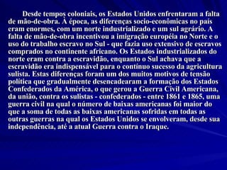 Desde tempos coloniais, os Estados Unidos enfrentaram a falta de mão-de-obra. À época, as diferenças socio-econômicas no país eram enormes, com um norte industrializado e um sul agrário. A falta de mão-de-obra incentivou a imigração européia no Norte e o uso do trabalho escravo no Sul - que fazia uso extensivo de escravos comprados no continente africano. Os Estados industrializados do norte eram contra a escravidão, enquanto o Sul achava que a escravidão era indispensável para o contínuo sucesso da agricultura sulista. Estas diferenças foram um dos muitos motivos de tensão política que gradualmente desencadearam a formação dos Estados Confederados da América, o que gerou a Guerra Civil Americana, da união, contra os sulistas - confederados - entre 1861 e 1865, uma guerra civil na qual o número de baixas americanas foi maior do que a soma de todas as baixas americanas sofridas em todas as outras guerras na qual os Estados Unidos se envolveram, desde sua independência, até a atual Guerra contra o Iraque. 