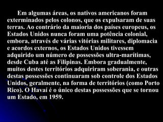 Em algumas áreas, os nativos americanos foram exterminados pelos colonos, que os expulsaram de suas terras. Ao contrário da maioria dos países europeus, os Estados Unidos nunca foram uma potência colonial, embora, através de várias vitórias militares, diplomacia e acordos externos, os Estados Unidos tivessem adquirido um número de possessões ultra-marítimas, desde Cuba até as Filipinas. Embora gradualmente, muitos destes territórios adquiriram soberania, e outras destas possessões continuaram sob controle dos Estados Unidos, geralmente, na forma de territórios (como Porto Rico). O Havaí é o único destas possessões que se tornou um Estado, em 1959. 