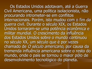Os Estados Unidos adotavam, até a Guerra Civil Americana, uma política isolacionista, não procurando intrometer-se em conflitos internacionais. Porém, isto mudou com o fim da guerra civil. Durante o século XIX, os Estados Unidos tornaram-se uma potência econômica e militar mundial. O crescimento da influência dos Estados Unidos sobre o mundo continuou no século XX, um século que é por vezes chamado de  O século americano , por causa da tremenda influência americana sobre o resto do mundo, onde o país se tornou o maior pólo de desenvolvimento tecnológico do planeta. 