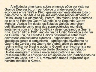 A influência americana sobre o mundo pôde ser vista na Grande Depressão, um período de grande recessão da economia entre 1929 e 1940, que não somente abateu todo o país como o Canadá e os países europeus (especialmente o Reino Unido e a Alemanha). Porém, isto mudou com a entrada do país na Primeira Guerra Mundial e na Segunda Guerra Mundial. Após o fim desta, os Estados Unidos emergiram definitivamente como uma das superpotências mundiais, juntamente com a União Soviética - desencadeando a Guerra Fria. Entre 1945 e 1991, ano do fim da União Soviética e do fim da Guerra Fria, os Estados Unidos passaram a estar muito envolvidos em assuntos externos - especialmente guerra ideológica contra o comunismo - participando ativamente na Guerra da Coréia e na Guerra do Vietnã, além de apoiar o regime militar no Brasil e apoiar a Guerrilha anti-comunista na Nicarágua. Com o colapso da União Soviética, os Estados Unidos emergiram como a única superpotência mundial. Passaram então a envolver-se em ações de paz, participando na Guerra do Golfo, em 1991, removendo tropas iraquianas que haviam invadido o Kuwait. 
