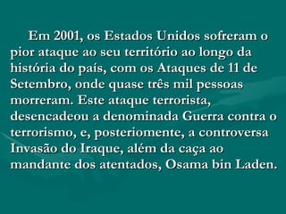 Em 2001, os Estados Unidos sofreram o pior ataque ao seu território ao longo da história do país, com os Ataques de 11 de Setembro, onde quase três mil pessoas morreram. Este ataque terrorista, desencadeou a denominada Guerra contra o terrorismo, e, posteriomente, a controversa Invasão do Iraque, além da caça ao mandante dos atentados, Osama bin Laden. 