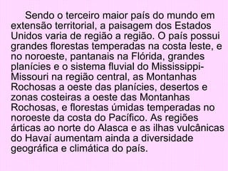 Sendo o terceiro maior país do mundo em extensão territorial, a paisagem dos Estados Unidos varia de região a região. O país possui grandes florestas temperadas na costa leste, e no noroeste, pantanais na Flórida, grandes planícies e o sistema fluvial do Mississippi-Missouri na região central, as Montanhas Rochosas a oeste das planícies, desertos e zonas costeiras a oeste das Montanhas Rochosas, e florestas úmidas temperadas no noroeste da costa do Pacífico. As regiões árticas ao norte do Alasca e as ilhas vulcânicas do Havaí aumentam ainda a diversidade geográfica e climática do país. 