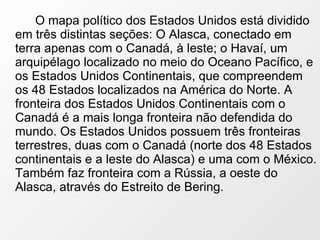 O mapa político dos Estados Unidos está dividido em três distintas seções: O Alasca, conectado em terra apenas com o Canadá, à leste; o Havaí, um arquipélago localizado no meio do Oceano Pacífico, e os Estados Unidos Continentais, que compreendem os 48 Estados localizados na América do Norte. A fronteira dos Estados Unidos Continentais com o Canadá é a mais longa fronteira não defendida do mundo. Os Estados Unidos possuem três fronteiras terrestres, duas com o Canadá (norte dos 48 Estados continentais e a leste do Alasca) e uma com o México. Também faz fronteira com a Rússia, a oeste do Alasca, através do Estreito de Bering. 