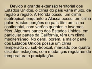 Devido à grande extensão territorial dos Estados Unidos, o clima do país varia muito, de região à região. A Flórida possui um clima subtropical, enquanto o Alasca possui um clima polar. Vastas porções do país têm um clima continental, com verões quentes e invernos frios. Algumas partes dos Estados Unidos, em particular partes da Califórnia, têm um clima mediterrâneo. No geral, porém, a maior parte dos Estados Unidos possui um clima temperado ou sub-tropical, marcado por quatro distintas estações, com mudanças regulares de temperatura e precipitação. 