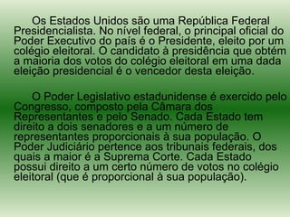 Os Estados Unidos são uma República Federal Presidencialista. No nível federal, o principal oficial do Poder Executivo do país é o Presidente, eleito por um colégio eleitoral. O candidato à presidência que obtém a maioria dos votos do colégio eleitoral em uma dada eleição presidencial é o vencedor desta eleição. O Poder Legislativo estadunidense é exercido pelo Congresso, composto pela Câmara dos Representantes e pelo Senado. Cada Estado tem direito a dois senadores e a um número de representantes proporcionais à sua população. O Poder Judiciário pertence aos tribunais federais, dos quais a maior é a Suprema Corte. Cada Estado possui direito a um certo número de votos no colégio eleitoral (que é proporcional à sua população). 