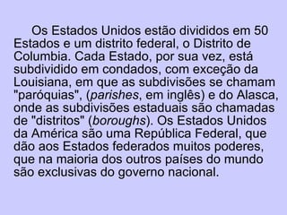 Os Estados Unidos estão divididos em 50 Estados e um distrito federal, o Distrito de Columbia. Cada Estado, por sua vez, está subdividido em condados, com exceção da Louisiana, em que as subdivisões se chamam "paróquias", ( parishes , em inglês) e do Alasca, onde as subdivisões estaduais são chamadas de "distritos" ( boroughs ). Os Estados Unidos da América são uma República Federal, que dão aos Estados federados muitos poderes, que na maioria dos outros países do mundo são exclusivas do governo nacional. 
