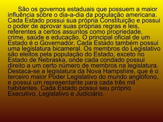 São os governos estaduais que possuem a maior influência sobre o dia-a-dia da população americana. Cada Estado possui sua própria Constituição e possui o poder de aprovar suas próprias regras e leis, referentes a certos assuntos como propriedade, crime, saúde e educação. O principal oficial de um Estado é o Governador. Cada Estado também possui uma legislatura bicameral. Os membros do Legislativo são eleitos pela população do Estado, exceto no Estado de Nebraska, onde cada condado possui direito a um certo número de membros na legislatura. Destaca-se a legislatura da Nova Hampshire, que é o terceiro maior Poder Legislativo do mundo anglófono, e possui um representante para cada três mil habitantes. Cada Estado possui seu próprio Executivo, Legislativo e Judiciário. 