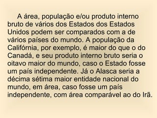 A área, população e/ou produto interno bruto de vários dos Estados dos Estados Unidos podem ser comparados com a de vários países do mundo. A população da Califórnia, por exemplo, é maior do que o do Canadá, e seu produto interno bruto seria o oitavo maior do mundo, caso o Estado fosse um país independente. Já o Alasca seria a décima sétima maior entidade nacional do mundo, em área, caso fosse um país independente, com área comparável ao do Irã. 