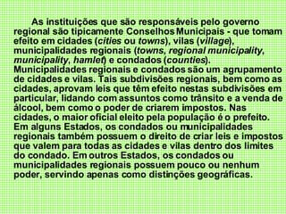 As instituições que são responsáveis pelo governo regional são tipicamente Conselhos Municipais - que tomam efeito em cidades ( cities  ou  towns ), vilas ( village ), municipalidades regionais ( towns ,  regional municipality ,  municipality ,  hamlet ) e condados ( counties ). Municipalidades regionais e condados são um agrupamento de cidades e vilas. Tais subdivisões regionais, bem como as cidades, aprovam leis que têm efeito nestas subdivisões em particular, lidando com assuntos como trânsito e a venda de álcool, bem como o poder de criarem impostos. Nas cidades, o maior oficial eleito pela população é o prefeito. Em alguns Estados, os condados ou municipalidades regionais também possuem o direito de criar leis e impostos que valem para todas as cidades e vilas dentro dos limites do condado. Em outros Estados, os condados ou municipalidades regionais possuem pouco ou nenhum poder, servindo apenas como distinções geográficas. 