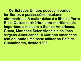 Os Estados Unidos possuem vários territórios e possessões insulares ultramarinas. A maior delas é a ilha de Porto Rico. Outras territórios ultra-marítimos de importância incluem a Samoa Americana, Guam, Marianas Setentrionais e as Ilhas Virgens Americanas. A Marinha americana têm ocupado uma base militar na Baía de Guantánamo, desde 1898. 