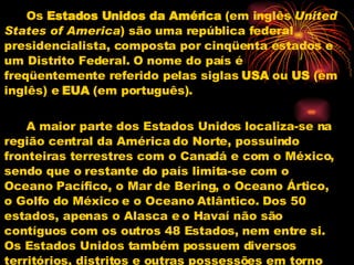 Os  Estados Unidos da América  (em inglês  United States of America ) são uma república federal presidencialista, composta por cinqüenta estados e um Distrito Federal. O nome do país é freqüentemente referido pelas siglas  USA  ou  US  (em inglês) e  EUA  (em português). A maior parte dos Estados Unidos localiza-se na região central da América do Norte, possuindo fronteiras terrestres com o Canadá e com o México, sendo que o restante do país limita-se com o Oceano Pacífico, o Mar de Bering, o Oceano Ártico, o Golfo do México e o Oceano Atlântico. Dos 50 estados, apenas o Alasca e o Havaí não são contíguos com os outros 48 Estados, nem entre si. Os Estados Unidos também possuem diversos territórios, distritos e outras possessões em torno do mundo, primariamente no Caribe e no Oceano Pacífico. Cada Estado possui um alto nível de autonomia local, de acordo com o sistema federal. 