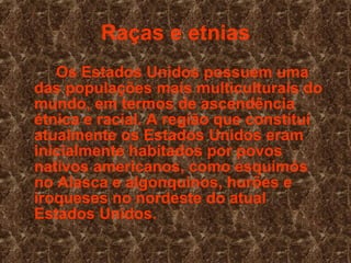 Raças e etnias Os Estados Unidos possuem uma das populações mais multiculturais do mundo, em termos de ascendência étnica e racial. A região que constitui atualmente os Estados Unidos eram inicialmente habitados por povos nativos americanos, como esquimós no Alasca e algonquinos, hurões e iroqueses no nordeste do atual Estados Unidos. 