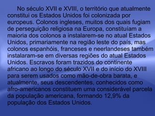 No século XVII e XVIII, o território que atualmente constitui os Estados Unidos foi colonizada por europeus. Colonos ingleses, muitos dos quais fugiam de perseguição religiosa na Europa, constituíam a maioria dos colonos a instalarem-se no atual Estados Unidos, primariamente na região leste do país, mas colonos espanhóis, franceses e neerlandeses também instalaram-se em diversas regiões do atual Estados Unidos. Escravos foram trazidos do continente africano ao longo do século XVII e do início do XVIII para serem usados como mão-de-obra barata, e atualmente, seus descendentes, conhecidos como afro-americanos constituem uma considerável parcela da população americana, formando 12,9% da população dos Estados Unidos. 