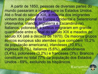A partir de 1850, pessoas de diversas partes do mundo passaram a imigrar para os Estados Unidos. Até o final do século XIX, a maioria dos imigrantes vinham dos países da Europa Ocidental e Setentrional (Alemanha, Irlanda, Inglaterra e Escandinávia). Italianos, poloneses e judeus imigraram em grande quantidade entre o final do século XIX e meados do século XX (até a década de 1970). Os maiores grupos étnicos europeus são alemães (que compõem 15,2% da população americana), irlandeses (10,8%), ingleses (8,7%), italianos (5,6%), escandinavos (3,4%), poloneses (3,2%) e franceses (3%). Brancos constituem no total 77% da população dos Estados Unidos - 69%, excluindo os hispânicos. 